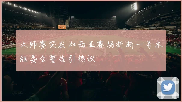 大师赛突发加西亚赛场折断一号木组委会警告引热议