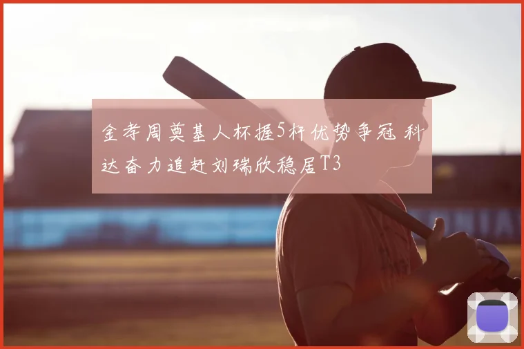 金孝周奠基人杯握5杆优势争冠 科达奋力追赶刘瑞欣稳居T3